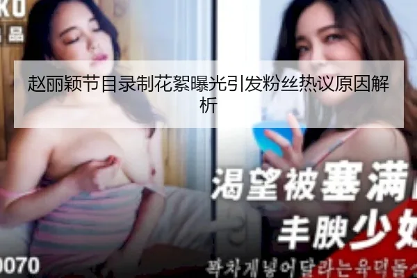 赵丽颖节目录制花絮曝光引发粉丝热议原因解析